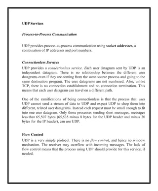 UDP Services
Process-to-Process Communication
UDP provides process-to-process communication using socket addresses, a
combination of IP addresses and port numbers.
Connectionless Services
UDP provides a connectionless service. Each user datagram sent by UDP is an
independent datagram. There is no relationship between the different user
datagrams even if they are coming from the same source process and going to the
same destination program. The user datagrams are not numbered. Also, unlike
TCP, there is no connection establishment and no connection termination. This
means that each user datagram can travel on a different path.
One of the ramifications of being connectionless is that the process that uses
UDP cannot send a stream of data to UDP and expect UDP to chop them into
different, related user datagrams. Instead each request must be small enough to fit
into one user datagram. Only those processes sending short messages, messages
less than 65,507 bytes (65,535 minus 8 bytes for the UDP header and minus 20
bytes for the IP header), can use UDP.
Flow Control
UDP is a very simple protocol. There is no flow control, and hence no window
mechanism. The receiver may overflow with incoming messages. The lack of
flow control means that the process using UDP should provide for this service, if
needed.
 