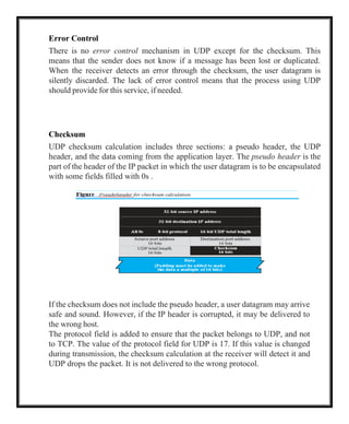 Error Control
There is no error control mechanism in UDP except for the checksum. This
means that the sender does not know if a message has been lost or duplicated.
When the receiver detects an error through the checksum, the user datagram is
silently discarded. The lack of error control means that the process using UDP
should provide for this service, if needed.
Checksum
UDP checksum calculation includes three sections: a pseudo header, the UDP
header, and the data coming from the application layer. The pseudo header is the
part of the header of the IP packet in which the user datagram is to be encapsulated
with some fields filled with 0s .
If the checksum does not include the pseudo header, a user datagram may arrive
safe and sound. However, if the IP header is corrupted, it may be delivered to
the wrong host.
The protocol field is added to ensure that the packet belongs to UDP, and not
to TCP. The value of the protocol field for UDP is 17. If this value is changed
during transmission, the checksum calculation at the receiver will detect it and
UDP drops the packet. It is not delivered to the wrong protocol.
 