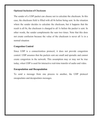 Optional Inclusion of Checksum
The sender of a UDP packet can choose not to calculate the checksum. In this
case, the checksum field is filled with all 0s before being sent. In the situation
where the sender decides to calculate the checksum, but it happens that the
result is all 0s, the checksum is changed to all 1s before the packet is sent. In
other words, the sender complements the sum two times. Note that this does
not create confusion because the value of the checksum is never all 1s in a
normal situation
Congestion Control
Since UDP is a connectionless protocol, it does not provide congestion
control. UDP assumes that the packets sent are small and sporadic and cannot
create congestion in the network. This assumption may or may not be true
today, when UDP is used for interactive real-time transfer of audio and video.
Encapsulation and Decapsulation
To send a message from one process to another, the UDP protocol
encapsulates and decapsulates messages.
 
