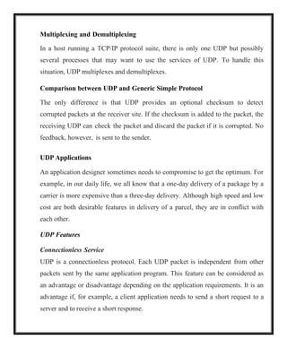 Multiplexing and Demultiplexing
In a host running a TCP/IP protocol suite, there is only one UDP but possibly
several processes that may want to use the services of UDP. To handle this
situation, UDP multiplexes and demultiplexes.
Comparison between UDP and Generic Simple Protocol
The only difference is that UDP provides an optional checksum to detect
corrupted packets at the receiver site. If the checksum is added to the packet, the
receiving UDP can check the packet and discard the packet if it is corrupted. No
feedback, however, is sent to the sender.
UDP Applications
An application designer sometimes needs to compromise to get the optimum. For
example, in our daily life, we all know that a one-day delivery of a package by a
carrier is more expensive than a three-day delivery. Although high speed and low
cost are both desirable features in delivery of a parcel, they are in conflict with
each other.
UDP Features
Connectionless Service
UDP is a connectionless protocol. Each UDP packet is independent from other
packets sent by the same application program. This feature can be considered as
an advantage or disadvantage depending on the application requirements. It is an
advantage if, for example, a client application needs to send a short request to a
server and to receive a short response.
 