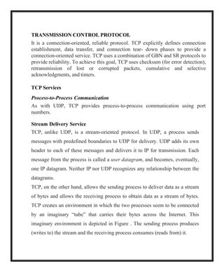 TRANSMISSION CONTROL PROTOCOL
It is a connection-oriented, reliable protocol. TCP explicitly defines connection
establishment, data transfer, and connection tear- down phases to provide a
connection-oriented service. TCP uses a combination of GBN and SR protocols to
provide reliability. To achieve this goal, TCP uses checksum (for error detection),
retransmission of lost or corrupted packets, cumulative and selective
acknowledgments, and timers.
TCP Services
Process-to-Process Communication
As with UDP, TCP provides process-to-process communication using port
numbers.
Stream Delivery Service
TCP, unlike UDP, is a stream-oriented protocol. In UDP, a process sends
messages with predefined boundaries to UDP for delivery. UDP adds its own
header to each of these messages and delivers it to IP for transmission. Each
message from the process is called a user datagram, and becomes, eventually,
one IP datagram. Neither IP nor UDP recognizes any relationship between the
datagrams.
TCP, on the other hand, allows the sending process to deliver data as a stream
of bytes and allows the receiving process to obtain data as a stream of bytes.
TCP creates an environment in which the two processes seem to be connected
by an imaginary “tube” that carries their bytes across the Internet. This
imaginary environment is depicted in Figure . The sending process produces
(writes to) the stream and the receiving process consumes (reads from) it.
 