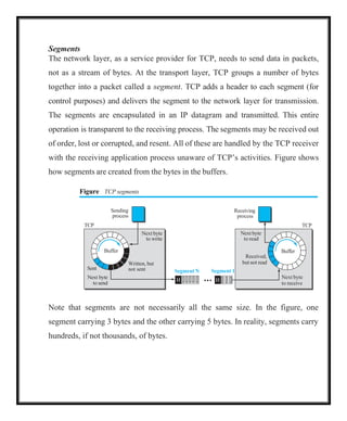 Segments
The network layer, as a service provider for TCP, needs to send data in packets,
not as a stream of bytes. At the transport layer, TCP groups a number of bytes
together into a packet called a segment. TCP adds a header to each segment (for
control purposes) and delivers the segment to the network layer for transmission.
The segments are encapsulated in an IP datagram and transmitted. This entire
operation is transparent to the receiving process. The segments may be received out
of order, lost or corrupted, and resent. All of these are handled by the TCP receiver
with the receiving application process unaware of TCP’s activities. Figure shows
how segments are created from the bytes in the buffers.
Figure TCP segments
Receiving
process
Next byte
to read
Received,
but not read
Buffer
TCP
Segment 1
H
Next byte
to receive
Note that segments are not necessarily all the same size. In the figure, one
segment carrying 3 bytes and the other carrying 5 bytes. In reality, segments carry
hundreds, if not thousands, of bytes.
Sending
process
TCP
Next byte
to write
Buffer
Sent
Next byte
to send
Written, but
not sent Segment N
H
 