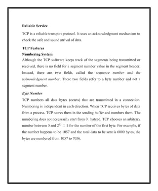 Reliable Service
TCP is a reliable transport protocol. It uses an acknowledgment mechanism to
check the safe and sound arrival of data.
TCP Features
Numbering System
Although the TCP software keeps track of the segments being transmitted or
received, there is no field for a segment number value in the segment header.
Instead, there are two fields, called the sequence number and the
acknowledgment number. These two fields refer to a byte number and not a
segment number.
Byte Number
TCP numbers all data bytes (octets) that are transmitted in a connection.
Numbering is independent in each direction. When TCP receives bytes of data
from a process, TCP stores them in the sending buffer and numbers them. The
numbering does not necessarily start from 0. Instead, TCP chooses an arbitrary
number between 0 and 232
 1 for the number of the first byte. For example, if
the number happens to be 1057 and the total data to be sent is 6000 bytes, the
bytes are numbered from 1057 to 7056.
 