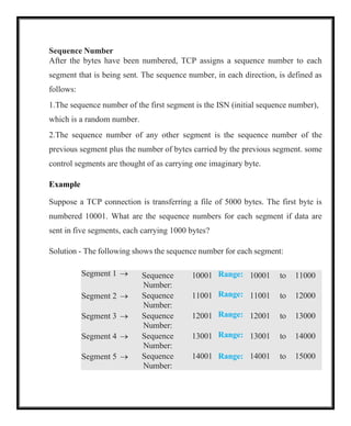 Sequence Number
After the bytes have been numbered, TCP assigns a sequence number to each
segment that is being sent. The sequence number, in each direction, is defined as
follows:
1.The sequence number of the first segment is the ISN (initial sequence number),
which is a random number.
2.The sequence number of any other segment is the sequence number of the
previous segment plus the number of bytes carried by the previous segment. some
control segments are thought of as carrying one imaginary byte.
Example
Suppose a TCP connection is transferring a file of 5000 bytes. The first byte is
numbered 10001. What are the sequence numbers for each segment if data are
sent in five segments, each carrying 1000 bytes?
Solution - The following shows the sequence number for each segment:
Segment 1 → Sequence
Number:
10001 Range: 10001 to 11000
Segment 2 → Sequence
Number:
11001 Range: 11001 to 12000
Segment 3 → Sequence
Number:
12001 Range: 12001 to 13000
Segment 4 → Sequence
Number:
13001 Range: 13001 to 14000
Segment 5 → Sequence
Number:
14001 Range: 14001 to 15000
 