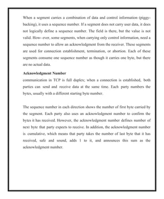 When a segment carries a combination of data and control information (piggy-
backing), it uses a sequence number. If a segment does not carry user data, it does
not logically define a sequence number. The field is there, but the value is not
valid. How- ever, some segments, when carrying only control information, need a
sequence number to allow an acknowledgment from the receiver. These segments
are used for connection establishment, termination, or abortion. Each of these
segments consume one sequence number as though it carries one byte, but there
are no actual data.
Acknowledgment Number
communication in TCP is full duplex; when a connection is established, both
parties can send and receive data at the same time. Each party numbers the
bytes, usually with a different starting byte number.
The sequence number in each direction shows the number of first byte carried by
the segment. Each party also uses an acknowledgment number to confirm the
bytes it has received. However, the acknowledgment number defines number of
next byte that party expects to receive. In addition, the acknowledgment number
is cumulative, which means that party takes the number of last byte that it has
received, safe and sound, adds 1 to it, and announces this sum as the
acknowledgment number.
 