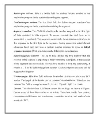 Source port address. This is a 16-bit field that defines the port number of the
application program in the host that is sending the segment.
Destination port address. This is a 16-bit field that defines the port number of the
application program in the host that is receiving the segment.
Sequence number. This 32-bit field defines the number assigned to the first byte
of data contained in this segment. To ensure connectivity, each byte to be
transmitted is numbered. The sequence number tells the destination which byte in
this sequence is the first byte in the segment. During connection establishment
(discussed later) each party uses a random number generator to create an initial
sequence number (ISN), which is usually different in each direction.
Acknowledgment number. This 32-bit field defines the byte number that the
receiver of the segment is expecting to receive from the other party. If the receiver
of the segment has successfully received byte number x from the other party, it
returns x  1 as the acknowledgment number. Acknowledgment and data can be
piggybacked together.
Header length. This 4-bit field indicates the number of 4-byte words in the TCP
header. The length of the header can be between 20 and 60 bytes. Therefore, the
value of this field is always between 5 (5  4  20) and 15 (15  4  60).
Control. This field defines 6 different control bits or flags, as shown in Figure.
One or more of these bits can be set at a time. These bits enable flow control,
connection establishment and termination, connection abortion, and mode of data
transfer in TCP.
 