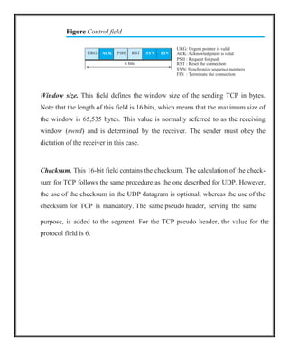 Figure Control field
URG: Urgent pointer is valid
ACK: Acknowledgment is valid
PSH : Request for push
RST : Reset the connection
SYN: Synchronize sequence numbers
FIN : Terminate the connection
Window size. This field defines the window size of the sending TCP in bytes.
Note that the length of this field is 16 bits, which means that the maximum size of
the window is 65,535 bytes. This value is normally referred to as the receiving
window (rwnd) and is determined by the receiver. The sender must obey the
dictation of the receiver in this case.
Checksum. This 16-bit field contains the checksum. The calculation of the check-
sum for TCP follows the same procedure as the one described for UDP. However,
the use of the checksum in the UDP datagram is optional, whereas the use of the
checksum for TCP is mandatory. The same pseudo header, serving the same
purpose, is added to the segment. For the TCP pseudo header, the value for the
protocol field is 6.
URG ACK PSH RST SYN FIN
6 bits
 