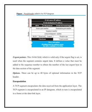 Urgent pointer. This 16-bit field, which is valid only if the urgent flag is set, is
used when the segment contains urgent data. It defines a value that must be
added to the sequence number to obtain the number of the last urgent byte in
the data section of the segment.
Options. There can be up to 40 bytes of optional information in the TCP
header.
Encapsulation
A TCP segment encapsulates the data received from the application layer. The
TCP segment is encapsulated in an IP datagram, which in turn is encapsulated
in a frame at the data-link layer.
 