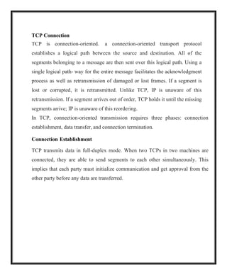 TCP Connection
TCP is connection-oriented. a connection-oriented transport protocol
establishes a logical path between the source and destination. All of the
segments belonging to a message are then sent over this logical path. Using a
single logical path- way for the entire message facilitates the acknowledgment
process as well as retransmission of damaged or lost frames. If a segment is
lost or corrupted, it is retransmitted. Unlike TCP, IP is unaware of this
retransmission. If a segment arrives out of order, TCP holds it until the missing
segments arrive; IP is unaware of this reordering.
In TCP, connection-oriented transmission requires three phases: connection
establishment, data transfer, and connection termination.
Connection Establishment
TCP transmits data in full-duplex mode. When two TCPs in two machines are
connected, they are able to send segments to each other simultaneously. This
implies that each party must initialize communication and get approval from the
other party before any data are transferred.
 