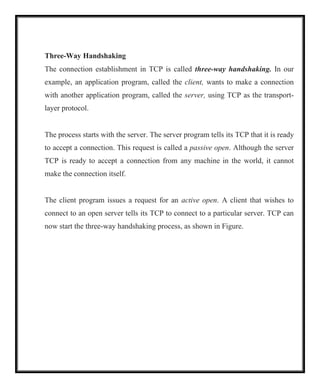 Three-Way Handshaking
The connection establishment in TCP is called three-way handshaking. In our
example, an application program, called the client, wants to make a connection
with another application program, called the server, using TCP as the transport-
layer protocol.
The process starts with the server. The server program tells its TCP that it is ready
to accept a connection. This request is called a passive open. Although the server
TCP is ready to accept a connection from any machine in the world, it cannot
make the connection itself.
The client program issues a request for an active open. A client that wishes to
connect to an open server tells its TCP to connect to a particular server. TCP can
now start the three-way handshaking process, as shown in Figure.
 