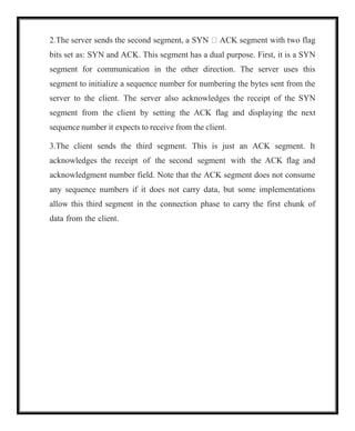 2.The server sends the second segment, a SYN  ACK segment with two flag
bits set as: SYN and ACK. This segment has a dual purpose. First, it is a SYN
segment for communication in the other direction. The server uses this
segment to initialize a sequence number for numbering the bytes sent from the
server to the client. The server also acknowledges the receipt of the SYN
segment from the client by setting the ACK flag and displaying the next
sequence number it expects to receive from the client.
3.The client sends the third segment. This is just an ACK segment. It
acknowledges the receipt of the second segment with the ACK flag and
acknowledgment number field. Note that the ACK segment does not consume
any sequence numbers if it does not carry data, but some implementations
allow this third segment in the connection phase to carry the first chunk of
data from the client.
 