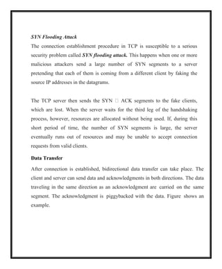 SYN Flooding Attack
The connection establishment procedure in TCP is susceptible to a serious
security problem called SYN flooding attack. This happens when one or more
malicious attackers send a large number of SYN segments to a server
pretending that each of them is coming from a different client by faking the
source IP addresses in the datagrams.
The TCP server then sends the SYN  ACK segments to the fake clients,
which are lost. When the server waits for the third leg of the handshaking
process, however, resources are allocated without being used. If, during this
short period of time, the number of SYN segments is large, the server
eventually runs out of resources and may be unable to accept connection
requests from valid clients.
Data Transfer
After connection is established, bidirectional data transfer can take place. The
client and server can send data and acknowledgments in both directions. The data
traveling in the same direction as an acknowledgment are carried on the same
segment. The acknowledgment is piggybacked with the data. Figure shows an
example.
 