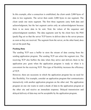 In this example, after a connection is established, the client sends 2,000 bytes of
data in two segments. The server then sends 2,000 bytes in one segment. The
client sends one more segment. The first three segments carry both data and
acknowledgment, but the last segment carries only an acknowledgment because
there is no more data to be sent. Note the values of the sequence and
acknowledgment numbers. The data segments sent by the client have the PSH
(push) flag set so that the server TCP knows to deliver data to the server process
as soon as they are received. The segment from the server, on the other hand, does
not set the push flag.
Pushing Data
The sending TCP uses a buffer to store the stream of data coming from the
sending application program. The sending TCP can select the segment size. The
receiving TCP also buffers the data when they arrive and delivers them to the
application pro- gram when the application program is ready or when it is
convenient for the receiving TCP. This type of flexibility increases the efficiency
of TCP.
However, there are occasions in which the application program has no need for
this flexibility. For example, consider an application program that communicates
interactively with another application program on the other end. The application
program on one site wants to send a chunk of data to the application program at
the other site and receive an immediate response. Delayed transmission and
delayed delivery of data may not be acceptable by the application program.
 