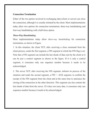 Connection Termination
Either of the two parties involved in exchanging data (client or server) can close
the connection, although it is usually initiated by the client. Most implementations
today allow two options for connection termination: three-way handshaking and
four-way handshaking with a half-close option.
Three-Way Handshaking
Most implementations today allow three-way handshaking for connection
termination, as shown in Figure.
1. In this situation, the client TCP, after receiving a close command from the
client process, sends the first segment, a FIN segment in which the FIN flag is set.
Note that a FIN segment can include the last chunk of data sent by the client or it
can be just a control segment as shown in the figure. If it is only a control
segment, it consumes only one sequence number because it needs to be
acknowledged.
2. The server TCP, after receiving the FIN segment, informs its process of the
situation and sends the second segment, a FIN  ACK segment, to confirm the
receipt of the FIN segment from the client and at the same time to announce the
closing of the connection in the other direction. This segment can also contain the
last chunk of data from the server. If it does not carry data, it consumes only one
sequence number because it needs to be acknowledged.
 