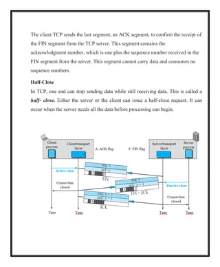 The client TCP sends the last segment, an ACK segment, to confirm the receipt of
the FIN segment from the TCP server. This segment contains the
acknowledgment number, which is one plus the sequence number received in the
FIN segment from the server. This segment cannot carry data and consumes no
sequence numbers.
Half-Close
In TCP, one end can stop sending data while still receiving data. This is called a
half- close. Either the server or the client can issue a half-close request. It can
occur when the server needs all the data before processing can begin.
 