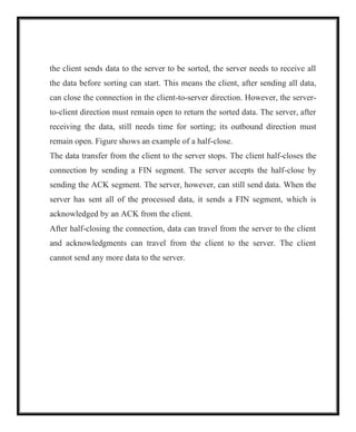 the client sends data to the server to be sorted, the server needs to receive all
the data before sorting can start. This means the client, after sending all data,
can close the connection in the client-to-server direction. However, the server-
to-client direction must remain open to return the sorted data. The server, after
receiving the data, still needs time for sorting; its outbound direction must
remain open. Figure shows an example of a half-close.
The data transfer from the client to the server stops. The client half-closes the
connection by sending a FIN segment. The server accepts the half-close by
sending the ACK segment. The server, however, can still send data. When the
server has sent all of the processed data, it sends a FIN segment, which is
acknowledged by an ACK from the client.
After half-closing the connection, data can travel from the server to the client
and acknowledgments can travel from the client to the server. The client
cannot send any more data to the server.
 