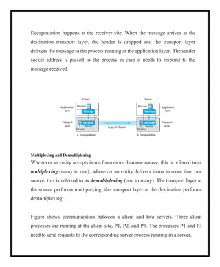 Decapsulation happens at the receiver site. When the message arrives at the
destination transport layer, the header is dropped and the transport layer
delivers the message to the process running at the application layer. The sender
socket address is passed to the process in case it needs to respond to the
message received.
Multiplexing and Demultiplexing
Whenever an entity accepts items from more than one source, this is referred to as
multiplexing (many to one); whenever an entity delivers items to more than one
source, this is referred to as demultiplexing (one to many). The transport layer at
the source performs multiplexing; the transport layer at the destination performs
demultiplexing .
Figure shows communication between a client and two servers. Three client
processes are running at the client site, P1, P2, and P3. The processes P1 and P3
need to send requests to the corresponding server process running in a server.
 
