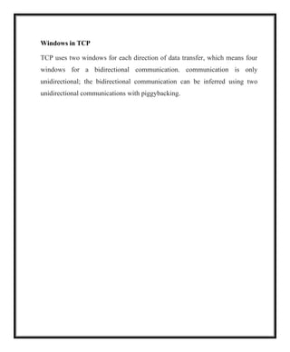 Windows in TCP
TCP uses two windows for each direction of data transfer, which means four
windows for a bidirectional communication. communication is only
unidirectional; the bidirectional communication can be inferred using two
unidirectional communications with piggybacking.
 