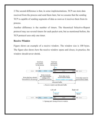 2.The second difference is that, in some implementations, TCP can store data
received from the process and send them later, but we assume that the sending
TCP is capable of sending segments of data as soon as it receives them from its
process.
Another difference is the number of timers. The theoretical Selective-Repeat
protocol may use several timers for each packet sent, but as mentioned before, the
TCP protocol uses only one timer.
Receive Window
Figure shows an example of a receive window. The window size is 100 bytes.
The figure also shows how the receive window opens and closes; in practice, the
window should never shrink.
 