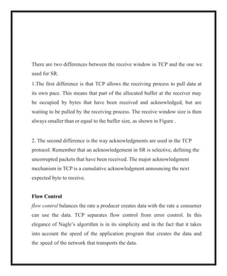 There are two differences between the receive window in TCP and the one we
used for SR.
1.The first difference is that TCP allows the receiving process to pull data at
its own pace. This means that part of the allocated buffer at the receiver may
be occupied by bytes that have been received and acknowledged, but are
waiting to be pulled by the receiving process. The receive window size is then
always smaller than or equal to the buffer size, as shown in Figure .
2. The second difference is the way acknowledgments are used in the TCP
protocol. Remember that an acknowledgement in SR is selective, defining the
uncorrupted packets that have been received. The major acknowledgment
mechanism in TCP is a cumulative acknowledgment announcing the next
expected byte to receive.
Flow Control
flow control balances the rate a producer creates data with the rate a consumer
can use the data. TCP separates flow control from error control. In this
elegance of Nagle’s algorithm is in its simplicity and in the fact that it takes
into account the speed of the application program that creates the data and
the speed of the network that transports the data.
 
