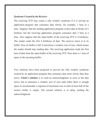 Syndrome Created by the Receiver
The receiving TCP may create a silly window syndrome if it is serving an
application program that consumes data slowly, for example, 1 byte at a
time. Suppose that the sending application program creates data in blocks of 1
kilobyte, but the receiving application program consumes data 1 byte at a
time. Also suppose that the input buffer of the receiving TCP is 4 kilobytes.
The sender sends the first 4 kilobytes of data. The receiver stores it in its
buffer. Now its buffer is full. It advertises a window size of zero, which means
the sender should stop sending data. The receiving application reads the first
byte of data from the input buffer of the receiving TCP. Now there is 1 byte of
space in the incoming buffer.
Two solutions have been proposed to prevent the silly window syndrome
created by an application program that consumes data more slowly than they
arrive. Clark’s solution is to send an acknowledgment as soon as the data
arrive, but to announce a window size of zero until either there is enough
space to accommodate a segment of maximum size or until at least half of the
receive buffer is empty. The second solution is to delay sending the
acknowledgment.
 