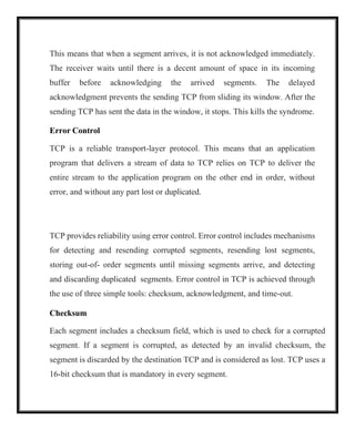 This means that when a segment arrives, it is not acknowledged immediately.
The receiver waits until there is a decent amount of space in its incoming
buffer before acknowledging the arrived segments. The delayed
acknowledgment prevents the sending TCP from sliding its window. After the
sending TCP has sent the data in the window, it stops. This kills the syndrome.
Error Control
TCP is a reliable transport-layer protocol. This means that an application
program that delivers a stream of data to TCP relies on TCP to deliver the
entire stream to the application program on the other end in order, without
error, and without any part lost or duplicated.
TCP provides reliability using error control. Error control includes mechanisms
for detecting and resending corrupted segments, resending lost segments,
storing out-of- order segments until missing segments arrive, and detecting
and discarding duplicated segments. Error control in TCP is achieved through
the use of three simple tools: checksum, acknowledgment, and time-out.
Checksum
Each segment includes a checksum field, which is used to check for a corrupted
segment. If a segment is corrupted, as detected by an invalid checksum, the
segment is discarded by the destination TCP and is considered as lost. TCP uses a
16-bit checksum that is mandatory in every segment.
 