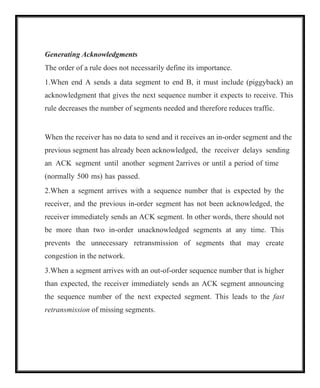 Generating Acknowledgments
The order of a rule does not necessarily define its importance.
1.When end A sends a data segment to end B, it must include (piggyback) an
acknowledgment that gives the next sequence number it expects to receive. This
rule decreases the number of segments needed and therefore reduces traffic.
When the receiver has no data to send and it receives an in-order segment and the
previous segment has already been acknowledged, the receiver delays sending
an ACK segment until another segment 2arrives or until a period of time
(normally 500 ms) has passed.
2.When a segment arrives with a sequence number that is expected by the
receiver, and the previous in-order segment has not been acknowledged, the
receiver immediately sends an ACK segment. In other words, there should not
be more than two in-order unacknowledged segments at any time. This
prevents the unnecessary retransmission of segments that may create
congestion in the network.
3.When a segment arrives with an out-of-order sequence number that is higher
than expected, the receiver immediately sends an ACK segment announcing
the sequence number of the next expected segment. This leads to the fast
retransmission of missing segments.
 