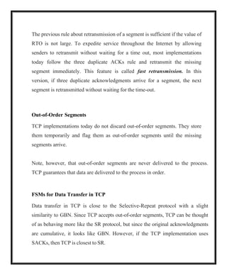 The previous rule about retransmission of a segment is sufficient if the value of
RTO is not large. To expedite service throughout the Internet by allowing
senders to retransmit without waiting for a time out, most implementations
today follow the three duplicate ACKs rule and retransmit the missing
segment immediately. This feature is called fast retransmission. In this
version, if three duplicate acknowledgments arrive for a segment, the next
segment is retransmitted without waiting for the time-out.
Out-of-Order Segments
TCP implementations today do not discard out-of-order segments. They store
them temporarily and flag them as out-of-order segments until the missing
segments arrive.
Note, however, that out-of-order segments are never delivered to the process.
TCP guarantees that data are delivered to the process in order.
FSMs for Data Transfer in TCP
Data transfer in TCP is close to the Selective-Repeat protocol with a slight
similarity to GBN. Since TCP accepts out-of-order segments, TCP can be thought
of as behaving more like the SR protocol, but since the original acknowledgments
are cumulative, it looks like GBN. However, if the TCP implementation uses
SACKs, then TCP is closest to SR.
 