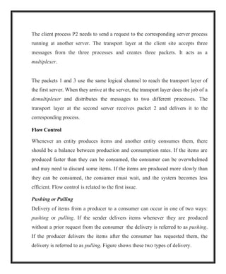 The client process P2 needs to send a request to the corresponding server process
running at another server. The transport layer at the client site accepts three
messages from the three processes and creates three packets. It acts as a
multiplexer.
The packets 1 and 3 use the same logical channel to reach the transport layer of
the first server. When they arrive at the server, the transport layer does the job of a
demultiplexer and distributes the messages to two different processes. The
transport layer at the second server receives packet 2 and delivers it to the
corresponding process.
Flow Control
Whenever an entity produces items and another entity consumes them, there
should be a balance between production and consumption rates. If the items are
produced faster than they can be consumed, the consumer can be overwhelmed
and may need to discard some items. If the items are produced more slowly than
they can be consumed, the consumer must wait, and the system becomes less
efficient. Flow control is related to the first issue.
Pushing or Pulling
Delivery of items from a producer to a consumer can occur in one of two ways:
pushing or pulling. If the sender delivers items whenever they are produced
without a prior request from the consumer the delivery is referred to as pushing.
If the producer delivers the items after the consumer has requested them, the
delivery is referred to as pulling. Figure shows these two types of delivery.
 