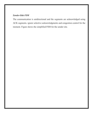 Sender-Side FSM
The communication is unidirectional and the segments are acknowledged using
ACK segments. ignore selective acknowledgments and congestion control for the
moment. Figure shows the simplified FSM for the sender site.
 