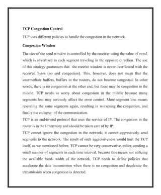 TCP Congestion Control
TCP uses different policies to handle the congestion in the network.
Congestion Window
The size of the send window is controlled by the receiver using the value of rwnd,
which is advertised in each segment traveling in the opposite direction. The use
of this strategy guarantees that the receive window is never overflowed with the
received bytes (no end congestion). This, however, does not mean that the
intermediate buffers, buffers in the routers, do not become congested. In other
words, there is no congestion at the other end, but there may be congestion in the
middle. TCP needs to worry about congestion in the middle because many
segments lost may seriously affect the error control. More segment loss means
resending the same segments again, resulting in worsening the congestion, and
finally the collapse of the communication.
TCP is an end-to-end protocol that uses the service of IP. The congestion in the
router is in the IP territory and should be taken care of by IP.
TCP cannot ignore the congestion in the network; it cannot aggressively send
segments to the network. The result of such aggressiveness would hurt the TCP
itself, as we mentioned before. TCP cannot be very conservative, either, sending a
small number of segments in each time interval, because this means not utilizing
the available band- width of the network. TCP needs to define policies that
accelerate the data transmission when there is no congestion and decelerate the
transmission when congestion is detected.
 