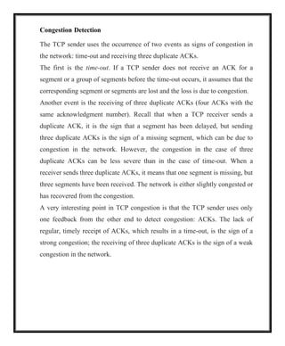Congestion Detection
The TCP sender uses the occurrence of two events as signs of congestion in
the network: time-out and receiving three duplicate ACKs.
The first is the time-out. If a TCP sender does not receive an ACK for a
segment or a group of segments before the time-out occurs, it assumes that the
corresponding segment or segments are lost and the loss is due to congestion.
Another event is the receiving of three duplicate ACKs (four ACKs with the
same acknowledgment number). Recall that when a TCP receiver sends a
duplicate ACK, it is the sign that a segment has been delayed, but sending
three duplicate ACKs is the sign of a missing segment, which can be due to
congestion in the network. However, the congestion in the case of three
duplicate ACKs can be less severe than in the case of time-out. When a
receiver sends three duplicate ACKs, it means that one segment is missing, but
three segments have been received. The network is either slightly congested or
has recovered from the congestion.
A very interesting point in TCP congestion is that the TCP sender uses only
one feedback from the other end to detect congestion: ACKs. The lack of
regular, timely receipt of ACKs, which results in a time-out, is the sign of a
strong congestion; the receiving of three duplicate ACKs is the sign of a weak
congestion in the network.
 