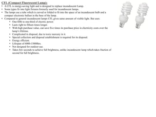 CFL (Compact Fluorescent Lamp):
• A CFL is energy-saving light and is designed to replace incandescent Lamp.
• Some types fir into light fixtures formerly used for incandescent lamps.
• The lamps use a tube which is curved or folded to fit into the space of an incandescent bulb and a
compact electronic ballast in the base of the lamp.
• Compared to general incandescent lamps CFL gives same amount of visible light. But uses:
• One-fifth to one-third of electric power.
• Lasts right to fifteen times longer.
• With high purchase value, can save five times its purchase price in electricity costs over the
lamp’s lifetime.
• Complicated in disposal, due to toxic mercury in it.
• Special collection and disposal establishment is required for its disposal.
• Energy efficient.
• Lifespan of 6000-15000hrs.
• Not designed for outdoor use.
• Takes few seconds to achieve full brightness, unlike incandescent lamp which takes fraction of
second for full brightness.
 