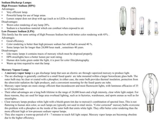Sodium Discharge Lamps:
High Pressure Sodium [HPS]:
Advantages:
• Very efficient lamp.
• Powerful lamp for use of large areas.
• Lumen output does not drop with age (such as in LEDs or Incandescents)
Disadvantages:
• Worst color rendering of any lamp 20%.
• Sodium is a hazardous material which can combust when exposed to air.
Low Pressure Sodium [LPS]:
This family has the same setting of High Pressure Sodium but with better color rendering with 45% .
Advantages:
• Good efficiency.
• Color rendering is better than high pressure sodium but still bad in around 40 %.
• Some lamps last far longer than 24,000 hour mark , sometimes 40 years.
Disadvantages:
• Like many lamps it contains traces of mercury which must be disposed properly.
• HPS streetlights have a better lumen per watt rating.
• Human skin looks green under the light, it is poor for color film/photography.
• Warm up time required to start the lamp.
Mercury Vapour Lamp:
- A mercury-vapor lamp is a gas discharge lamp that uses an electric arc through vaporized mercury to produce light.
- The arc discharge is generally confined to a small fused quartz arc tube mounted within a larger borosilicate glass bulb. The
outer bulb may be clear or coated with a phosphor; in either case, the outer bulb provides thermal insulation, protection from
the ultraviolet radiation the light produces, and a convenient mounting for the fused quartz arc tube.
- Mercury vapor lamps are more energy efficient than incandescent and most fluorescent lights, with luminous efficacies of 35
to 65 lumens/watt.
- Their other advantages are a long bulb lifetime in the range of 24,000 hours and a high intensity, clear white light output. For
these reasons, they are used for large area overhead lighting, such as in factories, warehouses, and sports arenas as well as for
streetlights.
- Clear mercury lamps produce white light with a bluish-green tint due to mercury's combination of spectral lines. This is not
flattering to human skin color, so such lamps are typically not used in retail stores. "Color corrected" mercury bulbs overcome
this problem with a phosphor on the inside of the outer bulb that emits white light. They offer better color rendering than the
more efficient high or low-pressure sodium vapour lamps.
- They also require a warm-up period of 4 – 7 minutes to reach full light output. Mercury vapor lamps are becoming obsolete
due to the higher efficiency.
 