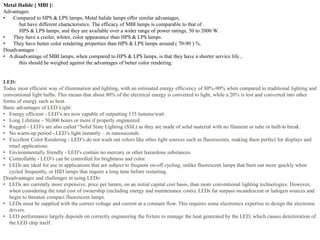 Metal Halide [ MBI ]:
Advantages:
• Compared to HPS & LPS lamps, Metal halide lamps offer similar advantages,
but have different characteristics. The efficacy of MBI lamps is comparable to that of
HPS & LPS lamps, and they are available over a wider range of power ratings, 50 to 2000 W.
• They have a cooler, whiter, color appearance than HPS & LPS lamps.
• They have better color rendering properties than HPS & LPS lamps around ( 70-90 ) %.
Disadvantages :
• A disadvantage of MBI lamps, when compared to HPS & LPS lamps, is that they have a shorter service life ,
this should be weighed against the advantages of better color rendering.
LED:
Today most efficient way of illumination and lighting, with an estimated energy efficiency of 80%-90% when compared to traditional lighting and
conventional light bulbs. This means that about 80% of the electrical energy is converted to light, while a 20% is lost and converted into other
forms of energy such as heat.
Basic advantages of LED Light:
• Energy efficient - LED’s are now capable of outputting 135 lumens/watt.
• Long Lifetime - 50,000 hours or more if properly engineered.
• Rugged - LED’s are also called “Solid State Lighting (SSL) as they are made of solid material with no filament or tube or bulb to break.
• No warm-up period - LED’s light instantly – in nanoseconds.
• Excellent Color Rendering - LED’s do not wash out colors like other light sources such as fluorescents, making them perfect for displays and
retail applications.
• Environmentally friendly - LED’s contain no mercury or other hazardous substances.
• Controllable - LED’s can be controlled for brightness and color.
• LEDs are ideal for use in applications that are subject to frequent on-off cycling, unlike fluorescent lamps that burn out more quickly when
cycled frequently, or HID lamps that require a long time before restarting.
Disadvantages and challenges in using LEDs:
• LEDs are currently more expensive, price per lumen, on an initial capital cost basis, than more conventional lighting technologies. However,
when considering the total cost of ownership (including energy and maintenance costs), LEDs far surpass incandescent or halogen sources and
begin to threaten compact fluorescent lamps.
• LEDs must be supplied with the correct voltage and current at a constant flow. This requires some electronics expertise to design the electronic
drivers.
• LED performance largely depends on correctly engineering the fixture to manage the heat generated by the LED, which causes deterioration of
the LED chip itself.
 