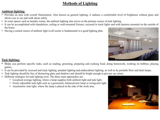 Methods of Lighting
Ambient lighting:
• Provides an area with overall illumination. Also known as general lighting, it radiates a comfortable level of brightness without glare and
allows you to see and walk about safely.
• In some spaces such as laundry rooms, the ambient lighting also serves as the primary source of task lighting.
• It can be accomplished with chandeliers, ceiling or wall-mounted fixtures, recessed or track lights and with lanterns mounted on the outside of
the home.
• Having a central source of ambient light in all rooms is fundamental to a good lighting plan.
Task lighting:
• Helps you perform specific tasks, such as reading, grooming, preparing and cooking food, doing homework, working on hobbies, playing
games.
• It can be provided by recessed and track lighting, pendant lighting and undercabinet lighting, as well as by portable floor and desk lamps.
• Task lighting should be free of distracting glare and shadows and should be bright enough to prevent eye strain.
• Different strategies for task lighting exist. The three main approaches are:
• Localised average lighting, where a lamp supplies both ambient light and task light.
• Freely adjustable task light such as a gooseneck, balanced-arm lamp or swing-arm light.
• Asymmetric task light, where the lamp is placed at the side of the work area.
 
