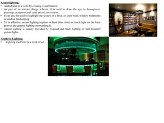 Accent lighting:
• Adds drama to a room by creating visual interest.
• As part of an interior design scheme, it is used to draw the eye to houseplants,
paintings, sculptures and other prized possessions.
• It can also be used to highlight the texture of a brick or stone wall, window treatments
or outdoor landscaping.
• To be effective, accent lighting requires at least three times as much light on the focal
point as the general lighting surrounding it.
• Accent lighting is usually provided by recessed and track lighting or wall-mounted
picture lights.
Aesthetic Lighting:
• Lighting itself can be a work of art.
 