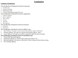 Luminaires
Luminaire Classification:
The classification of luminaries based on Lamp type:
1. Incandescent
2. Tungsten Halogen
3. Fluorescent Lamp
4. Compact Fluorescent Lamp (CFL) etc,.
The classification of luminaries based on Application:
1. General Lighting
2. Down Lighting
3. Wall washer
4. Accent,
5. Ambient,
6. Spot light etc.
The classification of luminaries based on Function:
1. Technical
2. Decorative
The classification of luminaries based on diffuser type:
1. Opal Diffuser: This type is used to protect the luminary against “Moisture”.
2. Prismatic diffuser: This type use to protect the luminary against “ Dust “
3. Louver diffuser: This type use in offices to distribute light and reduce the glare.
The classification of luminaries based on installation type:
1. Surface/Wall Mounted Lighting
2. Suspended Lighting: It’s used for high ceiling (more than 6.5 m)
3. Recessed Lighting: This type use when there is False Ceiling or Gibson Board ceiling.
4. Free standing Lighting.
 