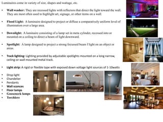 Luminaires come in variety of size, shapes and wattage, etc.
• Wall washer: They are recessed lights with reflectors that direct the light toward the wall.
They are most often used to highlight art, signage, or other items on a wall.
• Flood Light: A luminaire designed to project or diffuse a comparatively uniform level of
illumination over a large area.
• Downlight: A luminaire consisting of a lamp set in meta cylinder, recessed into or
mounted on a ceiling to direct a beam of light downward.
• Spotlight: A lamp designed to project a strong focussed beam f light on an object or
areas.
• Track lighting: Lighting provided by adjustable spotlights mounted on a long narrow,
ceiling-or-wall mounted metal track.
• Light strip: A rigid or flexible tape with exposed down voltage light sources of 1-10watts
• Drop light
• Chandelier
• Pendants
• Wall sconces
• Floor lamps
• Gooseneck lamps
• Torchlere
 