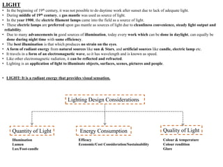 LIGHT
• In the beginning of 19th century, it was not possible to do daytime work after sunset due to lack of adequate light.
• During middle of 19th century, a gas mantle was used as source of light.
• In the year 1900, the electric filament lamps came into the field as a source of light.
• These electric lamps are preferred upon gas mantle as sources of light due to cleanliness convenience, steady light output and
reliability.
• Due to many advancements in good sources of illumination, today every work which can be done in daylight, can equally be
done during night time with same efficiency.
• The best illumination is that which produces no strain on the eyes.
• A form of radiant energy from natural sources like sun & Stars, and artificial sources like candle, electric lamp etc.
• It travels in a form of an electromagnetic wave, so it has wavelength and is known as speed.
• Like other electromagnetic radiation, it can be reflected and refracted.
• Lighting is an application of light to illuminate objects, surfaces, scenes, pictures and people.
• LIGHT: It is a radiant energy that provides visual sensation.
Lighting Design Considerations
Quantity of Light Quality of Light
Illumination
Lumen
Lux/Foot-candle
Energy Consumption
Efficacy
Economic/Cost Consideration/Sustainability
Colour & temperature
Colour rendition
Glare
 