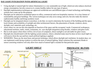 DAY LIGHT INTEGRATION WITH ARTIFICIAL LIGHT
• Using daylight or natural light for indoor illumination is a very sustainable use of light, which not only reduces electrical
energy consumption, but also conserves it, creates healthy indoor for any type of spaces.
• Daylight implementation techniques are approved worldwide now and different types of smart technology and building
systems have come up for this purpose.
• Daylight can be induced in residential spaces to office, commercial and even hospitality interiors. It is a key feature of
sustainability and green buildings. The various techniques not only saves energy and cost, but also make the interior
sophisticated, healthy and brings aesthetic touch.
• Daylight can be integrated almost everywhere, to do that, we need to determine the location of the building and the space,
local climate and availability of sunlight and other architectural factors, like placements of facade, windows, doors,
skylight, roof, materials used, technology, etc.
• Areas where we can use this also depends on function of the space and the occupants’needs. Commercial workspaces,
educational institutes, malls, retails, restaurants, etc. uses daylight integration using facades, windows and glass roofs.
• But in work spaces where there will be a lot of uses of computers, direct sunlight is not advisable for glare issues.
• Daylight also should match with the lighting system analysis, where a detailed study must be done on how much light we
will receive from the sun and how much artificial lighting is applied.
• WINDOWS. These are the most basic and ancient technique, which allows daylight and ventilation. In modern days, we
can implement south facing windows to utilize the most of natural lighting. Smart solutions like automatic blinds or
sensor consisting windows will only allow how much of natural light is needed for that particular space.
LIGHT SHELF PRISMATIC BLINDS
 