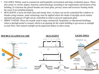 • FACADES. Widely used in commercial and hospitality environment and large residential spaces. These
also comes in various shapes, functions and technology according to the requirement and location of the
building. It is because the glazed facades can cause glare, privacy issues and excessive heating inside
the room if not installed properly.
• SKYLIGHTS. Can be for both clear and cloudy skies. As these can not be controlled like windows or
facades using curtains, smart technology must be applied where the shade of skylight can be remote
operated and amount of light can be controlled in order to prevent unpleasant glare.
• DIRECT PATHS. These are usually used in large commercial, hospitality or educational buildings,
where a daylight portal is created, which is an opening for the whole building to get access to sunlight
in each floor. Also natural sunlight can be piped and induce in other rooms.
DOUBLE GLAZED FACADE SKYLIGHTS LIGHT PIPES
 