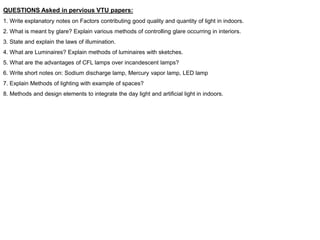 QUESTIONS Asked in pervious VTU papers:
1. Write explanatory notes on Factors contributing good quality and quantity of light in indoors.
2. What is meant by glare? Explain various methods of controlling glare occurring in interiors.
3. State and explain the laws of illumination.
4. What are Luminaires? Explain methods of luminaires with sketches.
5. What are the advantages of CFL lamps over incandescent lamps?
6. Write short notes on: Sodium discharge lamp, Mercury vapor lamp, LED lamp
7. Explain Methods of lighting with example of spaces?
8. Methods and design elements to integrate the day light and artificial light in indoors.
 