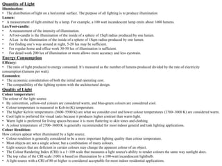 Quantity of Light
Illumination:
• The distribution of light on a horizontal surface. The purpose of all lighting is to produce illumination
Lumen:
• A measurement of light emitted by a lamp. For example, a 100 watt incandescent lamp emits about 1600 lumens.
Lux/Foot-candle:
• A measurement of the intensity of illumination.
• A Foot-candle is the illumination of the inside of a sphere of 1Sqft radius produced by one lumen.
• A Lux is the illumination of the inside of a sphere of 1Sqm radius produced by one lumen.
• For finding one’s way around at night, 5-20 lux may be sufficient.
• For regular home and office work 30-50 lux of illumination is sufficient.
• For detail work 200 lux of illumination or more allows more accuracy and less eyestrain.
Energy Consumption
Efficacy:
• The ratio of light produced to energy consumed. It’s measured as the number of lumens produced divided by the rate of electricity
consumption (lumens per watt).
Economics:
• The economic consideration of both the initial and operating cost.
• The compatibility of the lighting system with the architectural design.
Quality of Light
Colour temperature:
The colour of the light source.
• By convention, yellow-red colours are considered warm, and blue-green colours are considered cool.
• Colour temperature is measured in Kelvin (K) temperature.
• The higher Kelvin temperatures (3600–5500 K) are what we consider cool and lower colour temperatures (2700–3000 K) are considered warm.
• Cool light is preferred for visual tasks because it produces higher contrast than warm light.
• Warm light is preferred for living spaces because it is more flattering to skin tones and clothing.
• A colour temperature of 2700–3600 K is generally recommended for most indoor general and task lighting applications.
Colour Rendition:
How colours appear when illuminated by a light source.
• Colour rendition is generally considered to be a more important lighting quality than colour temperature.
• Most objects are not a single colour, but a combination of many colours.
• Light sources that are deficient in certain colours may change the apparent colour of an object.
• The Colour Rendering Index (CRI) is a 1–100 scale that measures a light source's ability to render colours the same way sunlight does.
• The top value of the CRI scale (100) is based on illumination by a 100-watt incandescent lightbulb.
• A light source with a CRI of 80 or higher is considered acceptable for most indoor residential applications.
 