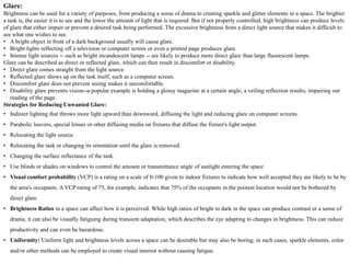 Glare:
Brightness can be used for a variety of purposes, from producing a sense of drama to creating sparkle and glitter elements in a space. The brighter
a task is, the easier it is to see and the lower the amount of light that is required. But if not properly controlled, high brightness can produce levels
of glare that either impair or prevent a desired task being performed. The excessive brightness from a direct light source that makes it difficult to
see what one wishes to see.
• A bright object in front of a dark background usually will cause glare.
• Bright lights reflecting off a television or computer screen or even a printed page produces glare.
• Intense light sources -- such as bright incandescent lamps -- are likely to produce more direct glare than large fluorescent lamps.
Glare can be described as direct or reflected glare, which can then result in discomfort or disability.
• Direct glare comes straight from the light source.
• Reflected glare shows up on the task itself, such as a computer screen.
• Discomfort glare does not prevent seeing makes it uncomfortable.
• Disability glare prevents vision--a popular example is holding a glossy magazine at a certain angle; a veiling reflection results, impairing our
reading of the page.
Strategies for Reducing Unwanted Glare:
• Indirect lighting that throws more light upward than downward, diffusing the light and reducing glare on computer screens.
• Parabolic louvers, special lenses or other diffusing media on fixtures that diffuse the fixture's light output.
• Relocating the light source.
• Relocating the task or changing its orientation until the glare is removed.
• Changing the surface reflectance of the task.
• Use blinds or shades on windows to control the amount or transmittance angle of sunlight entering the space
• Visual comfort probability (VCP) is a rating on a scale of 0-100 given to indoor fixtures to indicate how well accepted they are likely to be by
the area's occupants. A VCP rating of 75, for example, indicates that 75% of the occupants in the poorest location would not be bothered by
direct glare.
• Brightness Ratios in a space can affect how it is perceived. While high ratios of bright to dark in the space can produce contrast or a sense of
drama, it can also be visually fatiguing during transient adaptation, which describes the eye adapting to changes in brightness. This can reduce
productivity and can even be hazardous.
• Uniformity: Uniform light and brightness levels across a space can be desirable but may also be boring; in such cases, sparkle elements, color
and/or other methods can be employed to create visual interest without causing fatigue.
 