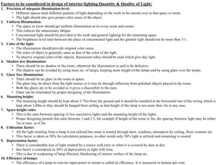 Factors to be considered in design of interior lighting Quantity & Quality of Light:
1. Provision of adequate illumination level:
• Different spaces need different quantity of light depending on the work to be carried over in that space or room.
• The light should also give proper color sense of the object.
2. Uniform Illumination:
• The space or room should get uniform illumination at its every nook and corner.
• This reduces the unnecessary fatigue.
• Concentrated light should be provided at the work and general lighting for the remaining space.
• The brightness level ratio between the place of concentrated light and the general light should not be more than 3:1.
3. Color of the light:
• The illumination should provide original color sense.
• The color of object is generally same as that of the color of the light.
• To observe original color of the objects, fluorescent tubes should be used which give day light.
4. Shadow less illumination:
• There should be no shadow in the room, otherwise the illumination is said to be defective.
• The shadow can be avoided by using more no. of lamps, keeping more height of the lamps and by using glare over the lamps.
5. Glare free illumination:
• There should be no glare in the room or space.
• The glare may be direct from the light source or it may be through reflection from polished objects placed in the room.
• Both the glares are to be avoided as it gives a discomfort to the eyes.
• Glare can be eliminated by proper designing of the illumination.
6. Mounting height:
• The mounting height should be kept about 3.75m from the ground and it should be installed at the horizontal run of the wiring which is
kept about 3.00m or they should be hanged from ceiling so that height of the lamp is not more than 3m in any case.
7. Space-height ratio:
• This is the ratio between spacing of two successive lights and the mounting height of the lights.
• Proper designing permits this ratio between 1 and 1.5, for example if height of the room is 3m, the spacing between light may be either
3m or max. as 4.5m.
8. Utilization factor:
• All the light emitting from a lamp is not utilized but some is wasted through door, windows, absorption by ceiling, floor, curtains etc.
• This factor is taken as 50% for calculation purposes, in other words only 50% light is utilized and remaining is wasted.
9. Depreciation factor:
• There is considerable loss of light emitted by a source with time or when it is covered by dust or dirt.
• this factor is considered as 20% of depreciation in light with time.
• This is due to weakening of lamp filament, blackening of interior surface of the lamp etc.
10. Efficiency of lamps:
• The efficiency of a lamp to convert input power in lumen is called its efficiency. It is measured in lumens per watt.
 