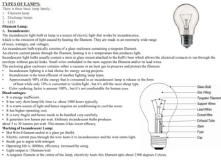 TYPES OF LAMPS:
There is three basic lamp family :
1. Filament lamp.
2. Discharge lamps.
3. LED
Filament Lamp:
1. Incandescent:
The incandescent light bulb or lamp is a source of electric light that works by incandescence,
which is the emission of light caused by heating the filament. They are made in an extremely wide range
of sizes, wattages, and voltages.
An incandescent bulb typically consists of a glass enclosure containing a tungsten filament.
An electric current passes through the filament, heating it to a temperature that produces light.
Incandescent light bulbs usually contain a stem or glass mount attached to the bulb's base which allows the electrical contacts to run through the
envelope without gas/air leaks. Small wires embedded in the stem support the filament and/or its lead wires.
The enclosing glass enclosure contains either a vacuum or an inert gas to preserve and protect the filament.
• Incandescent lighting is a bad choice for energy saving projects.
• Incandescent is the least efficient of another lighting lamp types.
• Approximately 90% of the energy that is consumed in an incandescent lamp is release in the form
of heat while only 10% is converted to visible light , but it’s still the most cheap type.
• Color rendering factor is amount 100% , but it’s not comfortable for human eyes.
Disadvantages:
• It is energy inefficient.
• It has very short lamp life time i.e. about 1000 hours typically.
• It is warm source of light and hence requires air conditioning to cool the room.
• It has higher operating cost.
• It is very fragile and hence needs to be handled very carefully.
• It generates low lumen per watt. Ordinary incandescent bulbs produces
about 5 to 20 lumens per watt. This means it has lower efficacy.
Working of Incandescent Lamp:
• Hot Wire-Filament sealed in a glass jar (bulb)
• Electric current pass through the wire heats it to incandescence and the wire emits light.
• Inside gas is argon with nitrogen.
• Operating life is 1000hrs, efficiency increased by using.
• Light output is 15lumens/watt
• A tungsten filament at the center of the lamp, electricity heats this filament upto about 2500 degrees Celsius.
 