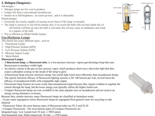 2. Halogen (Tungsten) :
Advantages :
• Halogen lamps are low cost to produce.
• Longer life than a conventional incandescent.
• Instant on to full brightness , no warm up time , and it is dimmable .
Disadvantages:
• Extremely hot (easily capable of causing severe burns if the lamp is touched).
• The lamp is sensitive to oils left by human skin, if we touch the bulb with our bare hands the oil
left behind will heat up once the bulb is activated, this oil may cause an imbalance and result
in a rupture of the bulb.
• Not as efficient as (Metal Halide lamps).
Gas Discharge Lamps:
This family has many different types , such as:
1. Fluorescent Lamps
2. High Pressure Sodium [HPS]
3. Low Pressure Sodium [LPS]
4. Mercury Vapour Lamp
5. Metal Halide
Fluorescent Lamps:
- A fluorescent lamp, or fluorescent tube, is a low-pressure mercury- vapour gas-discharge lamp that uses
fluorescence to produce visible light.
- An electric current in the gas excites mercury vapor, which produces short-wave ultraviolet light that then
causes a phosphor coating on the inside of the lamp to glow.
- A fluorescent lamp converts electrical energy into useful light much more efficiently than incandescent lamps.
- The typical luminous efficacy of fluorescent lighting systems is 50–100 lumens per watt, several times the
efficacy of incandescent bulbs with comparable light output.
- Fluorescent lamp fixtures are more costly than incandescent lamps because they require a ballast to regulate the
current through the lamp, but the lower energy cost typically offsets the higher initial cost.
- Compact fluorescent lamps are now available in the same popular sizes as incandescent and are used as an
energy saving alternative in homes.
Because they contain mercury, many fluorescent lamps are classified as hazardous waste.
- As per waste segregation norms fluorescent lamps be segregated from general waste for recycling or safe
disposal.
- Fluorescent Tubes: the most famous types of fluorescent tubes are TL-5 and TL-D
- Compact Fluorescent : The most famous types of Compact Fluorescent are
Integrated type- Low Lumen/watt 18 watt → 900 Lumen
Non Integrated type- High Lumen/watt 18 watt → 1350 Lumen
 