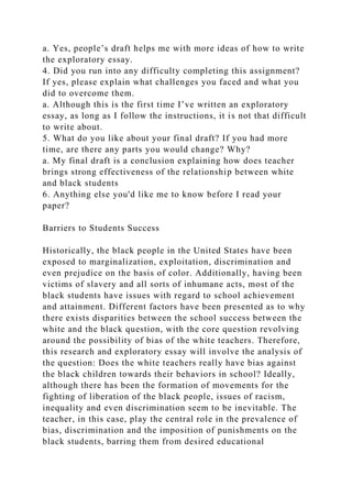 a. Yes, people’s draft helps me with more ideas of how to write
the exploratory essay.
4. Did you run into any difficulty completing this assignment?
If yes, please explain what challenges you faced and what you
did to overcome them.
a. Although this is the first time I’ve written an exploratory
essay, as long as I follow the instructions, it is not that difficult
to write about.
5. What do you like about your final draft? If you had more
time, are there any parts you would change? Why?
a. My final draft is a conclusion explaining how does teacher
brings strong effectiveness of the relationship between white
and black students
6. Anything else you'd like me to know before I read your
paper?
Barriers to Students Success
Historically, the black people in the United States have been
exposed to marginalization, exploitation, discrimination and
even prejudice on the basis of color. Additionally, having been
victims of slavery and all sorts of inhumane acts, most of the
black students have issues with regard to school achievement
and attainment. Different factors have been presented as to why
there exists disparities between the school success between the
white and the black question, with the core question revolving
around the possibility of bias of the white teachers. Therefore,
this research and exploratory essay will involve the analysis of
the question: Does the white teachers really have bias against
the black children towards their behaviors in school? Ideally,
although there has been the formation of movements for the
fighting of liberation of the black people, issues of racism,
inequality and even discrimination seem to be inevitable. The
teacher, in this case, play the central role in the prevalence of
bias, discrimination and the imposition of punishments on the
black students, barring them from desired educational
 