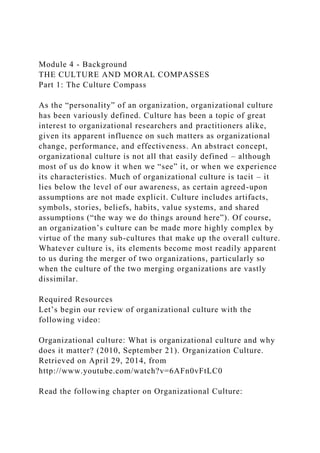 Module 4 - Background
THE CULTURE AND MORAL COMPASSES
Part 1: The Culture Compass
As the “personality” of an organization, organizational culture
has been variously defined. Culture has been a topic of great
interest to organizational researchers and practitioners alike,
given its apparent influence on such matters as organizational
change, performance, and effectiveness. An abstract concept,
organizational culture is not all that easily defined – although
most of us do know it when we “see” it, or when we experience
its characteristics. Much of organizational culture is tacit – it
lies below the level of our awareness, as certain agreed-upon
assumptions are not made explicit. Culture includes artifacts,
symbols, stories, beliefs, habits, value systems, and shared
assumptions (“the way we do things around here”). Of course,
an organization’s culture can be made more highly complex by
virtue of the many sub-cultures that make up the overall culture.
Whatever culture is, its elements become most readily apparent
to us during the merger of two organizations, particularly so
when the culture of the two merging organizations are vastly
dissimilar.
Required Resources
Let’s begin our review of organizational culture with the
following video:
Organizational culture: What is organizational culture and why
does it matter? (2010, September 21). Organization Culture.
Retrieved on April 29, 2014, from
http://www.youtube.com/watch?v=6AFn0vFtLC0
Read the following chapter on Organizational Culture:
 